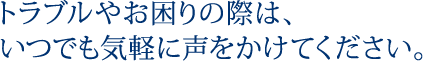 トラブルやお困りの際は、いつでも気軽に声をかけてください。