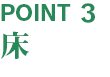 【POINT3】 床