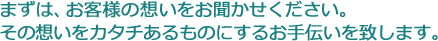 まずは、お客様の想いをお聞かせください。その想いをカタチあるものにするお手伝いを致します。