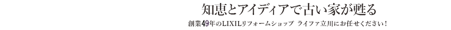 知恵とアイディアで古い家が甦る　創業49年のライファ立川にお任せください！　LIXILリフォームショップ立川